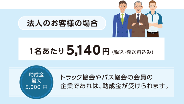 法人のお客様の場合:1名あたり5,140円(税込・発送料込み) 助成金最大5,000円 トラック協会やバス協会の会員の企業であれば、助成金が受けられます。